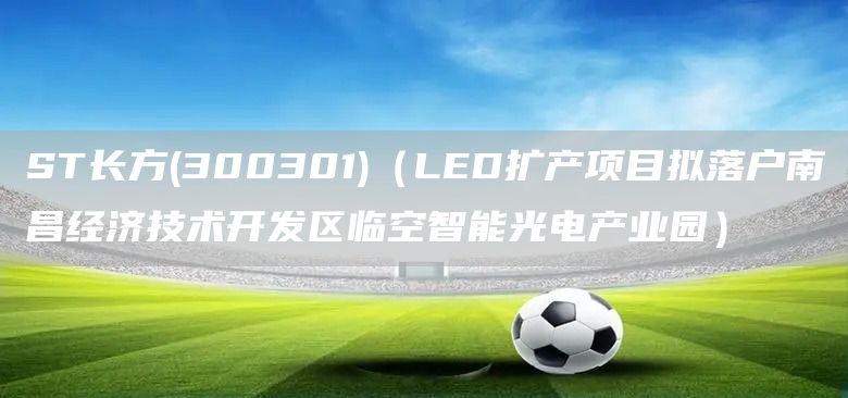 ST長(zhǎng)方(300301)（LED擴(kuò)產(chǎn)項(xiàng)目擬落戶南昌經(jīng)濟(jì)技術(shù)開(kāi)發(fā)區(qū)臨空智能光電產(chǎn)業(yè)園）(圖1)