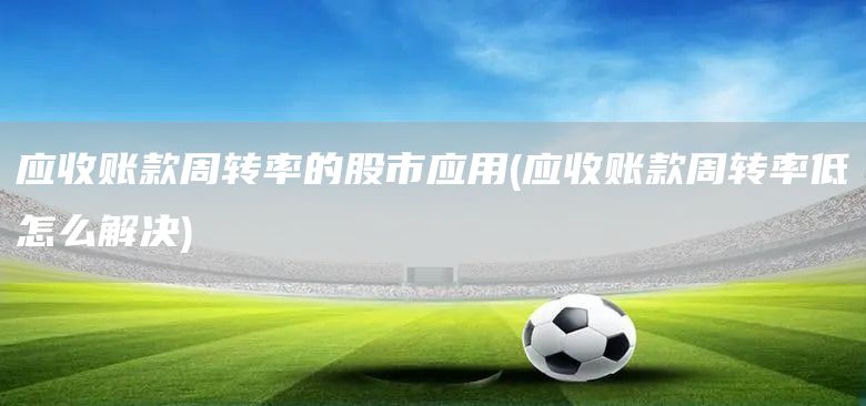 應(yīng)收賬款周轉(zhuǎn)率的股市應(yīng)用(應(yīng)收賬款周轉(zhuǎn)率低怎么解決)(圖1)
