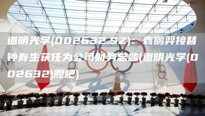 道明光學(002632.SZ)：袁鵬羿接替鐘壽生獲任為公司財務總監(jiān)(道明光學(002632)股吧)(圖1)